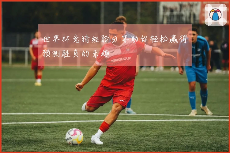 世界杯竞猜经验分享助你轻松赢得预测胜负的乐趣