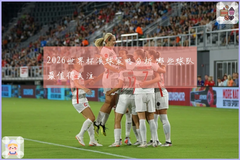 2026世界杯滚球策略分析 哪些球队最值得关注
