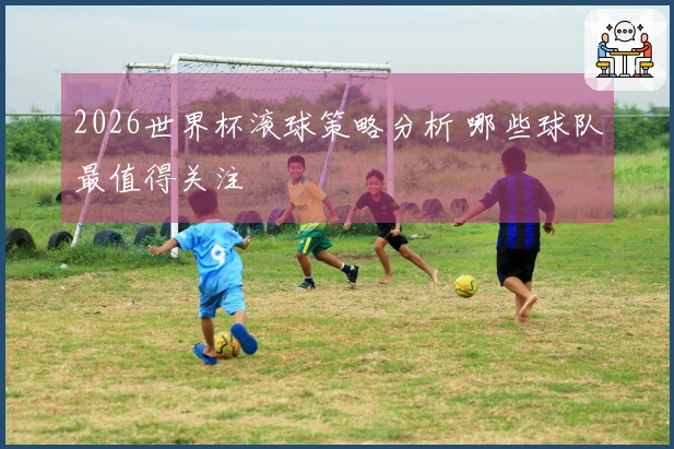 2026世界杯滚球策略分析 哪些球队最值得关注